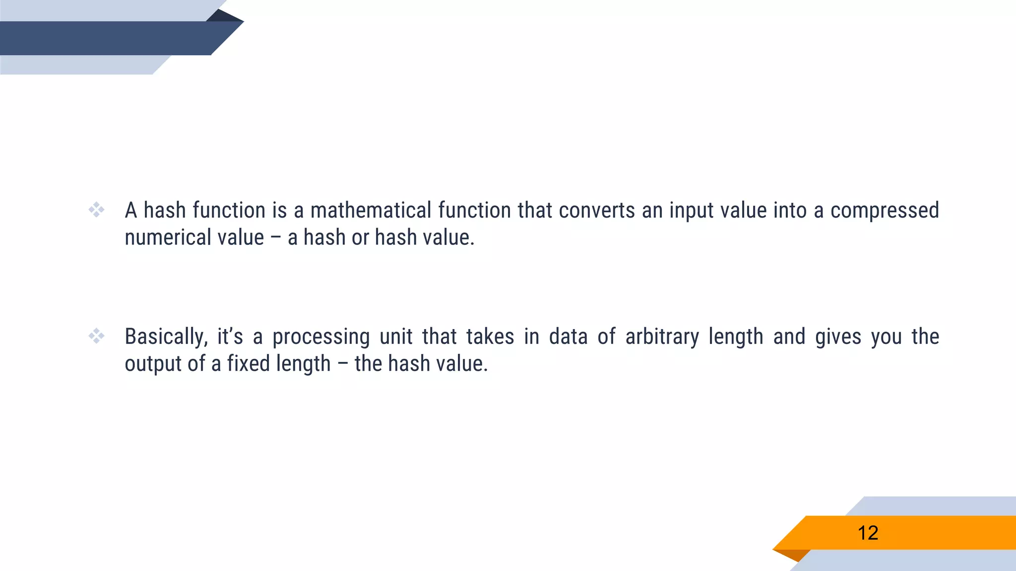 A hash function is a mathematical function that converts an input value into a compressed
numerical value – a hash or hash value.
 Basically, it’s a processing unit that takes in data of arbitrary length and gives you the
output of a fixed length – the hash value.
12
 