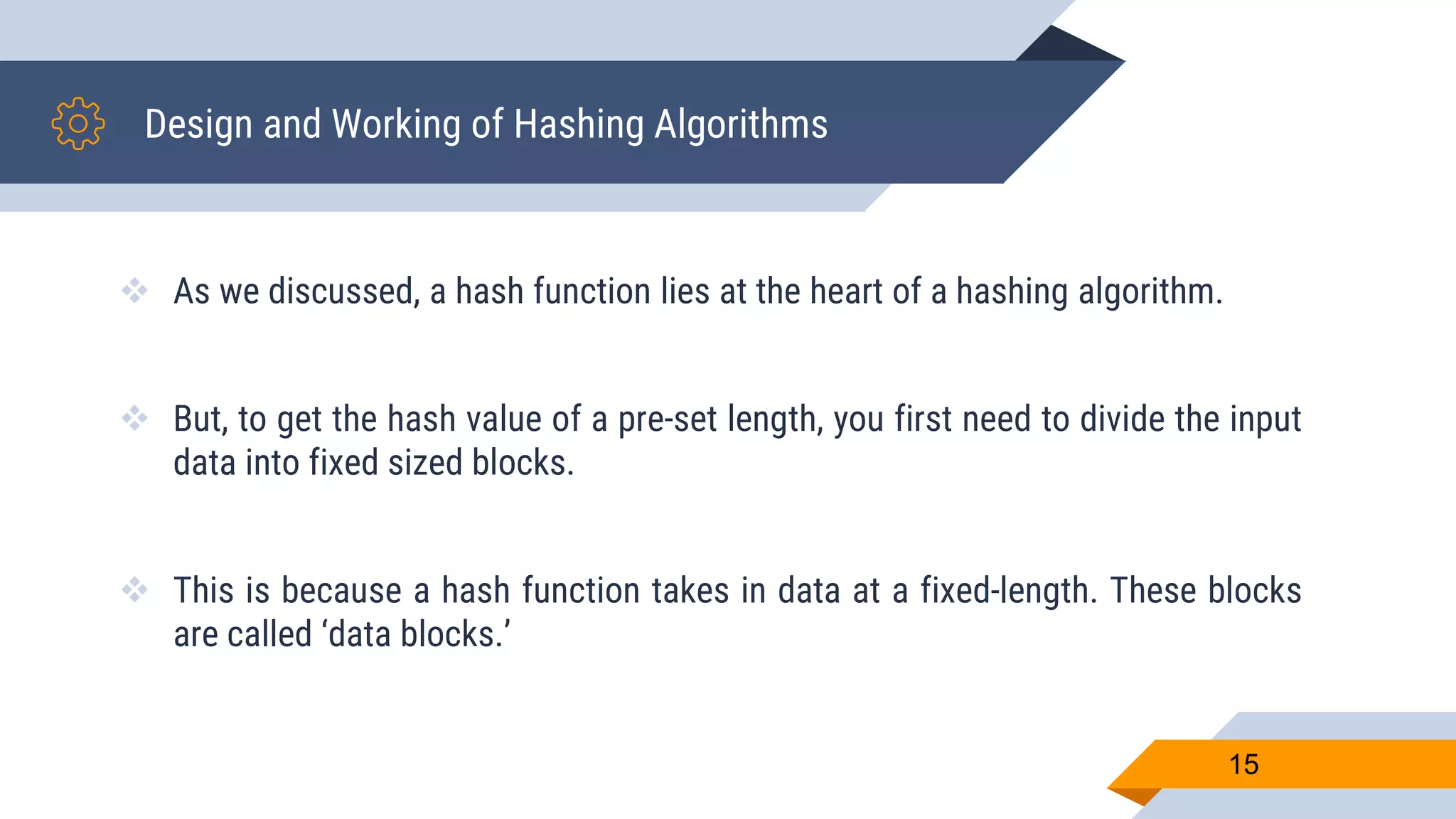 Design and Working of Hashing Algorithms
 As we discussed, a hash function lies at the heart of a hashing algorithm.
 But, to get the hash value of a pre-set length, you first need to divide the input
data into fixed sized blocks.
 This is because a hash function takes in data at a fixed-length. These blocks
are called ‘data blocks.’
15
 