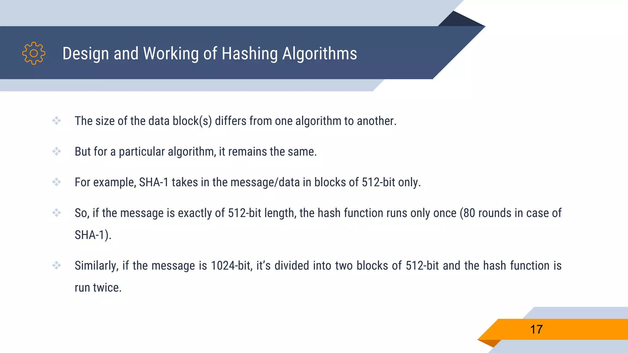 Design and Working of Hashing Algorithms
 The size of the data block(s) differs from one algorithm to another.
 But for a particular algorithm, it remains the same.
 For example, SHA-1 takes in the message/data in blocks of 512-bit only.
 So, if the message is exactly of 512-bit length, the hash function runs only once (80 rounds in case of
SHA-1).
 Similarly, if the message is 1024-bit, it’s divided into two blocks of 512-bit and the hash function is
run twice.
17
 