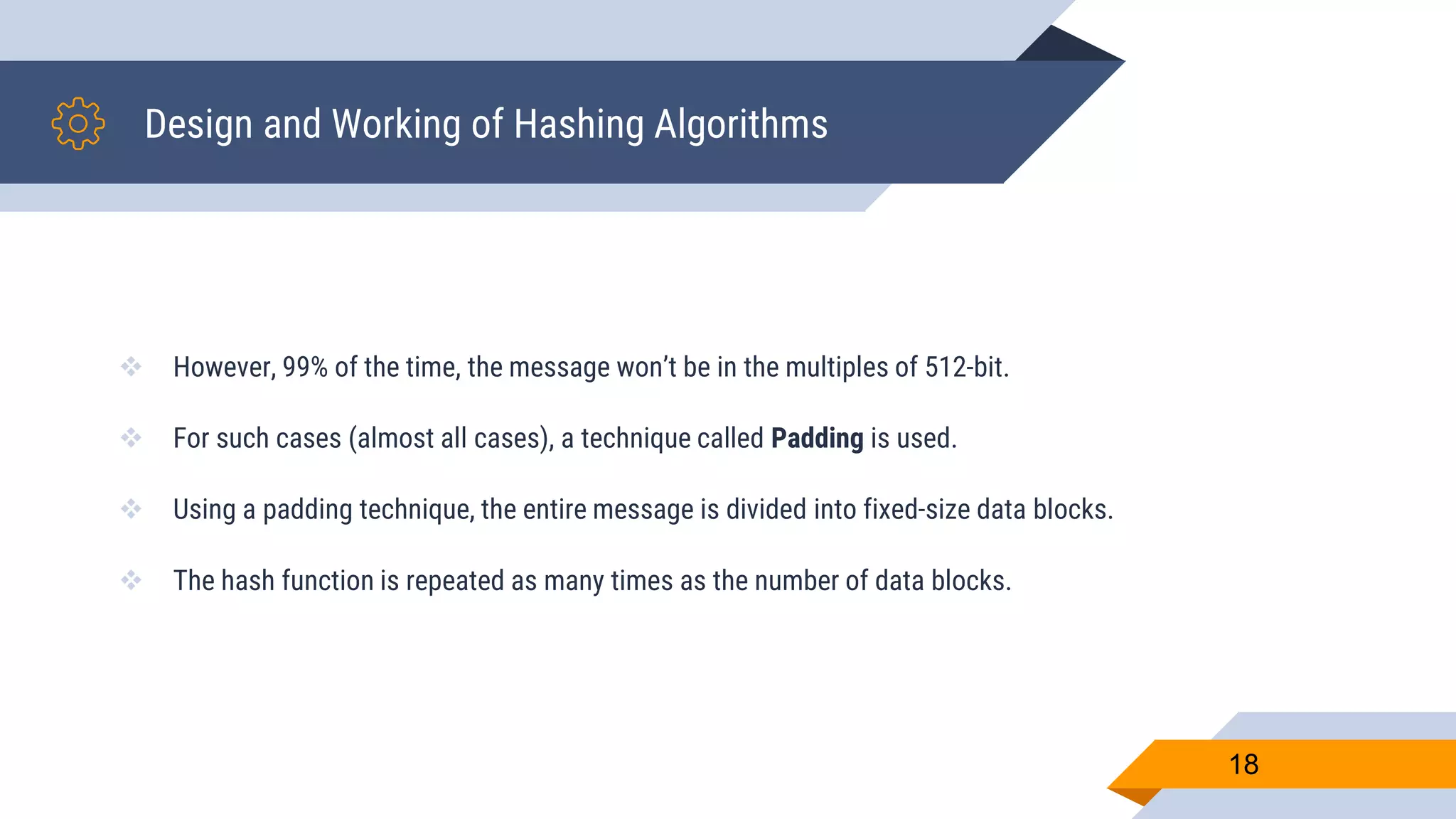 Design and Working of Hashing Algorithms
 However, 99% of the time, the message won’t be in the multiples of 512-bit.
 For such cases (almost all cases), a technique called Padding is used.
 Using a padding technique, the entire message is divided into fixed-size data blocks.
 The hash function is repeated as many times as the number of data blocks.
18
 