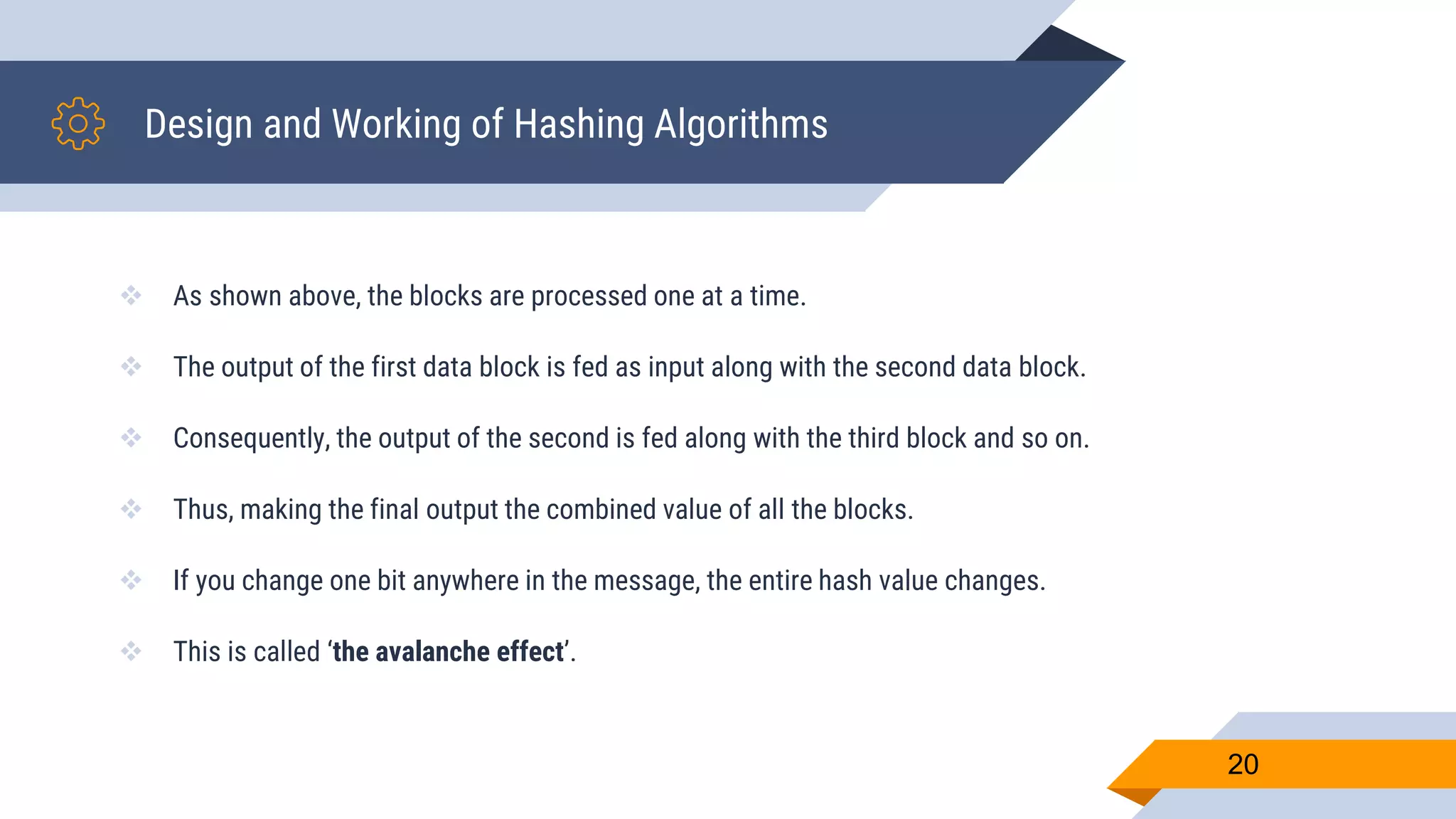 Design and Working of Hashing Algorithms
 As shown above, the blocks are processed one at a time.
 The output of the first data block is fed as input along with the second data block.
 Consequently, the output of the second is fed along with the third block and so on.
 Thus, making the final output the combined value of all the blocks.
 If you change one bit anywhere in the message, the entire hash value changes.
 This is called ‘the avalanche effect’.
20
 