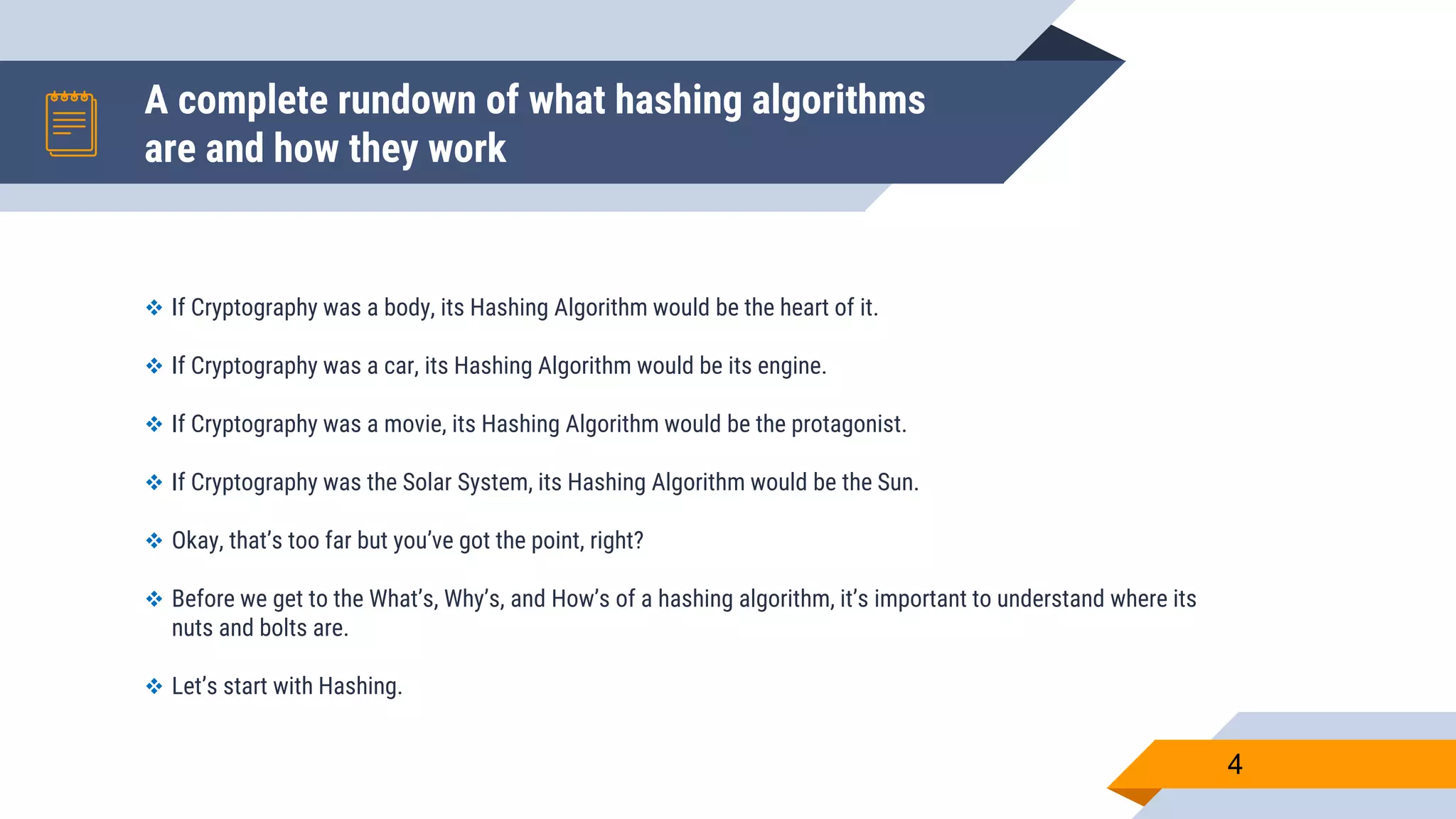A complete rundown of what hashing algorithms
are and how they work
4
 If Cryptography was a body, its Hashing Algorithm would be the heart of it.
 If Cryptography was a car, its Hashing Algorithm would be its engine.
 If Cryptography was a movie, its Hashing Algorithm would be the protagonist.
 If Cryptography was the Solar System, its Hashing Algorithm would be the Sun.
 Okay, that’s too far but you’ve got the point, right?
 Before we get to the What’s, Why’s, and How’s of a hashing algorithm, it’s important to understand where its
nuts and bolts are.
 Let’s start with Hashing.
 