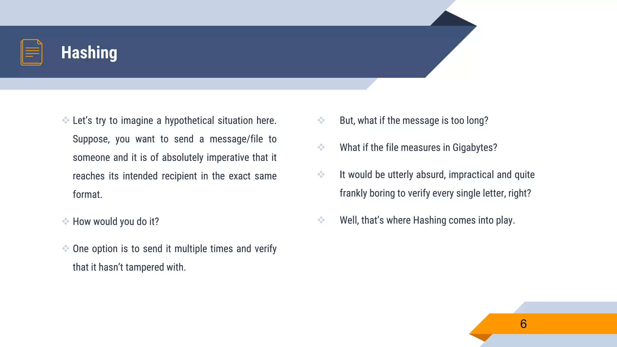  Let’s try to imagine a hypothetical situation here.
Suppose, you want to send a message/file to
someone and it is of absolutely imperative that it
reaches its intended recipient in the exact same
format.
 How would you do it?
 One option is to send it multiple times and verify
that it hasn’t tampered with.
Hashing
 But, what if the message is too long?
 What if the file measures in Gigabytes?
 It would be utterly absurd, impractical and quite
frankly boring to verify every single letter, right?
 Well, that’s where Hashing comes into play.
6
 