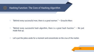 Hashing Function: The Core of Hashing Algorithm
 “Behind every successful man, there is a great woman.” — Groucho Marx
 “Behind every successful hash algorithm, there is a great hash function.” – We just
made that up.
 Let’s put the jokes aside for a moment and concentrate on the crux of the matter.
11
 