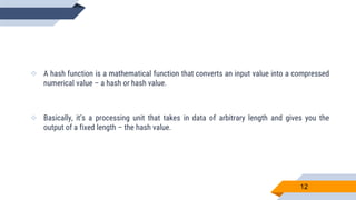  A hash function is a mathematical function that converts an input value into a compressed
numerical value – a hash or hash value.
 Basically, it’s a processing unit that takes in data of arbitrary length and gives you the
output of a fixed length – the hash value.
12
 