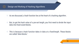 Design and Working of Hashing Algorithms
 As we discussed, a hash function lies at the heart of a hashing algorithm.
 But, to get the hash value of a pre-set length, you first need to divide the input
data into fixed sized blocks.
 This is because a hash function takes in data at a fixed-length. These blocks
are called ‘data blocks.’
15
 