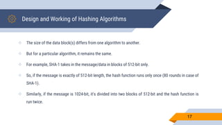 Design and Working of Hashing Algorithms
 The size of the data block(s) differs from one algorithm to another.
 But for a particular algorithm, it remains the same.
 For example, SHA-1 takes in the message/data in blocks of 512-bit only.
 So, if the message is exactly of 512-bit length, the hash function runs only once (80 rounds in case of
SHA-1).
 Similarly, if the message is 1024-bit, it’s divided into two blocks of 512-bit and the hash function is
run twice.
17
 