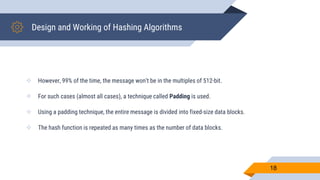 Design and Working of Hashing Algorithms
 However, 99% of the time, the message won’t be in the multiples of 512-bit.
 For such cases (almost all cases), a technique called Padding is used.
 Using a padding technique, the entire message is divided into fixed-size data blocks.
 The hash function is repeated as many times as the number of data blocks.
18
 