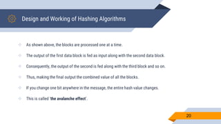 Design and Working of Hashing Algorithms
 As shown above, the blocks are processed one at a time.
 The output of the first data block is fed as input along with the second data block.
 Consequently, the output of the second is fed along with the third block and so on.
 Thus, making the final output the combined value of all the blocks.
 If you change one bit anywhere in the message, the entire hash value changes.
 This is called ‘the avalanche effect’.
20
 