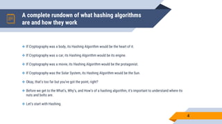 A complete rundown of what hashing algorithms
are and how they work
4
 If Cryptography was a body, its Hashing Algorithm would be the heart of it.
 If Cryptography was a car, its Hashing Algorithm would be its engine.
 If Cryptography was a movie, its Hashing Algorithm would be the protagonist.
 If Cryptography was the Solar System, its Hashing Algorithm would be the Sun.
 Okay, that’s too far but you’ve got the point, right?
 Before we get to the What’s, Why’s, and How’s of a hashing algorithm, it’s important to understand where its
nuts and bolts are.
 Let’s start with Hashing.
 