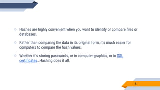  Hashes are highly convenient when you want to identify or compare files or
databases.
 Rather than comparing the data in its original form, it’s much easier for
computers to compare the hash values.
 Whether it’s storing passwords, or in computer graphics, or in SSL
certificates…Hashing does it all.
8
 