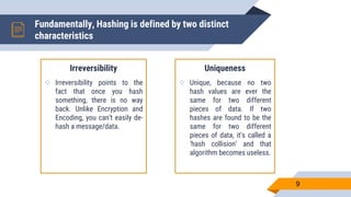 Fundamentally, Hashing is defined by two distinct
characteristics
Irreversibility
 Irreversibility points to the
fact that once you hash
something, there is no way
back. Unlike Encryption and
Encoding, you can’t easily de-
hash a message/data.
Uniqueness
 Unique, because no two
hash values are ever the
same for two different
pieces of data. If two
hashes are found to be the
same for two different
pieces of data, it’s called a
‘hash collision’ and that
algorithm becomes useless.
9
 