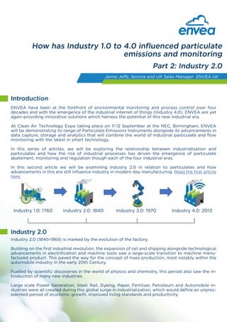 ENVEA have been at the forefront of environmental monitoring and process control over four
decades and with the emergence of the industrial internet of things (Industry 4.0) ENVEA are yet
again providing innovative solutions which harness the potential of this new industrial era.
At Clean Air Technology Expo taking place on 11-12 September at the NEC, Birmingham, ENVEA
will be demonstrating its range of Particulate Emissions Instruments alongside its advancements in
data capture, storage and analytics that will combine the world of industrial particulate and flow
monitoring with the latest in smart technology.
In this series of articles, we will be exploring the relationship between industrialisation and
particulates alongside the emergence of particulate abatement, monitoring and regulation through
each of the four industrial eras.
In this first article we will be examining Industry 1.0 in relation to particulates and how advancements
in this era influence modern day power generation and manufacturing.
How has Industry 1.0 to 4.0 influenced particulate
emissions and monitoring
Part 1: Industry 1.0
Jamie Jeffs, Service and UK Sales Manager ENVEA UK
Industry 1.0: 1760 Industry 2.0: 1840 Industry 3.0: 1970 Industry 4.0: 2013
Industry 1.0 (1760-1840) is considered to be the first industrial revolution with the transition to steam
and water powered machinery in manufacturing, transforming industries such as agriculture, textiles
and mining. The efficiencies made within the steam engine design enabled its use in manufactur-
ing processes (such as Iron production) and developments in rail and shipping saw the expansion
of trade and increased manufacturing output. During this period coal burning became widespread.
Introduction
Industry 1.0
Particulates during Industry 1.0
Although combustion processes were not yet able to be used as a source for power generation as
today, the increased use of coal in industry had a significant impact on pollution levels. There was
little understanding of the existence of fine particles and the associated health implications and
little regulations controlling emissions. It has been estimated that by the late 18th century ambient
PM levels were in excess of 300mg/m3 in London. During this period there was limited technology
for pollution control and regulations (in the UK). The first regulation of emissions from industry
would not be enacted until the late 1840’S.
 