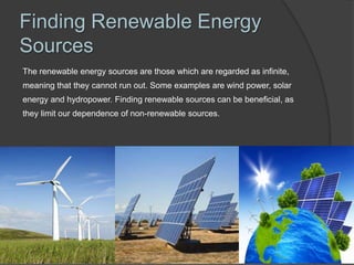 Finding Renewable Energy
Sources
The renewable energy sources are those which are regarded as infinite,
meaning that they cannot run out. Some examples are wind power, solar
energy and hydropower. Finding renewable sources can be beneficial, as
they limit our dependence of non-renewable sources.
 