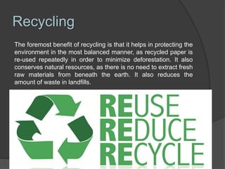 Recycling
The foremost benefit of recycling is that it helps in protecting the
environment in the most balanced manner, as recycled paper is
re-used repeatedly in order to minimize deforestation. It also
conserves natural resources, as there is no need to extract fresh
raw materials from beneath the earth. It also reduces the
amount of waste in landfills.
 