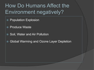 How Do Humans Affect the
Environment negatively?
 Population Explosion
 Produce Waste
 Soil, Water and Air Pollution
 Global Warming and Ozone Layer Depletion
 