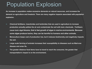 Population Explosion
An increase in population makes excessive demands on natural resources, and increases the
demand on agriculture and livestock. There are many negative impacts associated with population
explosion.
 Chemical fertilizers, insecticides and herbicides that are used in agriculture to increase
production actually pollute the air and contaminate the soil with toxic chemicals. Fertilizers
cause toxic algal blooms, that is fast growth of algae in marine environments. Because
some algae produce toxins, they can be harmful to humans and other animals.
 Monoculture keeps cost of production low, but it reduces biodiversity and negatively impacts
the soil.
 Large scale farming of animals increases their susceptibility to diseases such as Mad-cow
disease and avian flu.
 The greater distance food items have to travel to reach the consumer, the greater that
transportation's impact is on the environment.
 