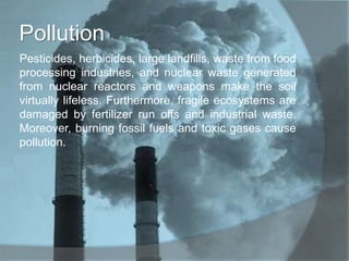 Pollution
Pesticides, herbicides, large landfills, waste from food
processing industries, and nuclear waste generated
from nuclear reactors and weapons make the soil
virtually lifeless. Furthermore, fragile ecosystems are
damaged by fertilizer run offs and industrial waste.
Moreover, burning fossil fuels and toxic gases cause
pollution.
 