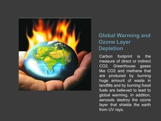 Global Warming and
Ozone Layer
Depletion
Carbon footprint is the
measure of direct or indirect
CO2. Greenhouse gases
like CO2 and methane that
are produced by burning
huge amount of waste in
landfills and by burning fossil
fuels are believed to lead to
global warming. In addition,
aerosols destroy the ozone
layer that shields the earth
from UV rays.
 