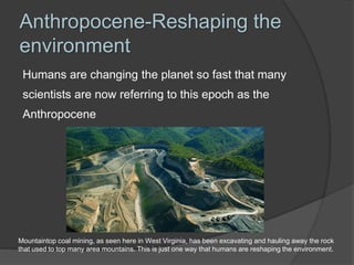 Anthropocene-Reshaping the
environment
Humans are changing the planet so fast that many
scientists are now referring to this epoch as the
Anthropocene
Mountaintop coal mining, as seen here in West Virginia, has been excavating and hauling away the rock
that used to top many area mountains. This is just one way that humans are reshaping the environment.
 