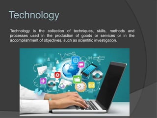 Technology
Technology is the collection of techniques, skills, methods and
processes used in the production of goods or services or in the
accomplishment of objectives, such as scientific investigation.
 