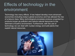 Effects of technology in the
environment
Technology has many effects. It has helped develop more advanced
economies (including today's global economy) and has allowed the rise
of a leisure class. Many technological processes produce unwanted by-
products known as pollution and reduce natural resources to the
detriment of Earth's environment. Furthermore, with the use of
technology we can deal with nuclear energy and build plants that
exploit natural resources.
 