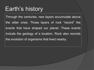 Earth’s history
Through the centuries, new layers accumulate above
the older ones. Those layers of rock “record” the
events that have shaped our planet. These events
include the geology of a location. Rock also records
the evolution of organisms that lived nearby.
 