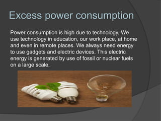 Excess power consumption
Power consumption is high due to technology. We
use technology in education, our work place, at home
and even in remote places. We always need energy
to use gadgets and electric devices. This electric
energy is generated by use of fossil or nuclear fuels
on a large scale.
 