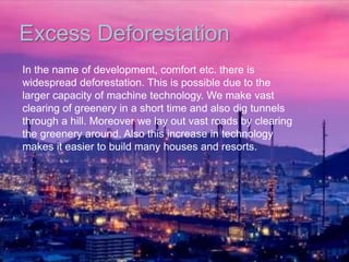 Excess Deforestation
In the name of development, comfort etc. there is
widespread deforestation. This is possible due to the
larger capacity of machine technology. We make vast
clearing of greenery in a short time and also dig tunnels
through a hill. Moreover we lay out vast roads by clearing
the greenery around. Also this increase in technology
makes it easier to build many houses and resorts.
 