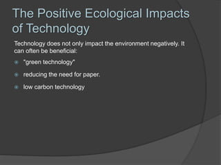 The Positive Ecological Impacts
of Technology
Technology does not only impact the environment negatively. It
can often be beneficial:
 "green technology"
 reducing the need for paper.
 low carbon technology
 