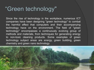 “Green technology"
Since the rise of technology in the workplace, numerous ICT
companies have been designing "green technology" to combat
the harmful effect that computers and their accompanying
technology have on the environment. The field of "green
technology" encompasses a continuously evolving group of
methods and materials, from techniques for generating energy
to non-toxic cleaning products. Some examples of green
technology subject areas are energy, green building, green
chemistry and green nano technology
 