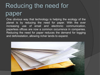Reducing the need for
paper
One obvious way that technology is helping the ecology of the
planet is by reducing the need for paper. With the ever
increasing use of email and electronic communication,
paperless offices are now a common occurrence in companies.
Reducing the need for paper reduces the demand for logging
and deforestation, allowing richer lands to expand.
 