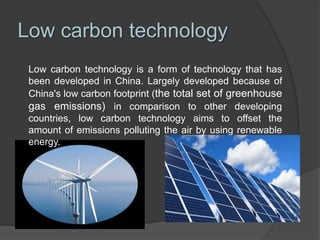 Low carbon technology
Low carbon technology is a form of technology that has
been developed in China. Largely developed because of
China's low carbon footprint (the total set of greenhouse
gas emissions) in comparison to other developing
countries, low carbon technology aims to offset the
amount of emissions polluting the air by using renewable
energy.
 