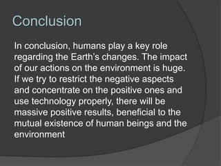 Conclusion
In conclusion, humans play a key role
regarding the Earth’s changes. The impact
of our actions on the environment is huge.
If we try to restrict the negative aspects
and concentrate on the positive ones and
use technology properly, there will be
massive positive results, beneficial to the
mutual existence of human beings and the
environment
 