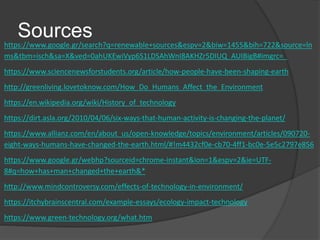 Sourceshttps://www.google.gr/search?q=renewable+sources&espv=2&biw=1455&bih=722&source=ln
ms&tbm=isch&sa=X&ved=0ahUKEwiVyp6S1LDSAhWnI8AKHZr5DIUQ_AUIBigB#imgrc=_
https://www.sciencenewsforstudents.org/article/how-people-have-been-shaping-earth
http://greenliving.lovetoknow.com/How_Do_Humans_Affect_the_Environment
https://en.wikipedia.org/wiki/History_of_technology
https://dirt.asla.org/2010/04/06/six-ways-that-human-activity-is-changing-the-planet/
https://www.allianz.com/en/about_us/open-knowledge/topics/environment/articles/090720-
eight-ways-humans-have-changed-the-earth.html/#!m4432cf0e-cb70-4ff1-bc0e-5e5c2797e856
https://www.google.gr/webhp?sourceid=chrome-instant&ion=1&espv=2&ie=UTF-
8#q=how+has+man+changed+the+earth&*
http://www.mindcontroversy.com/effects-of-technology-in-environment/
https://itchybrainscentral.com/example-essays/ecology-impact-technology
https://www.green-technology.org/what.htm
 