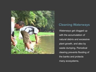Cleaning Waterways
Waterways get clogged up
with the accumulation of
natural debris and excessive
plant growth, and also by
waste dumping. Periodical
clearing prevents flooding of
the banks and protects
many ecosystems.
 