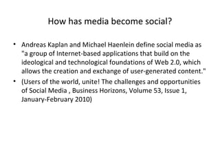 How has media become social?
• Andreas Kaplan and Michael Haenlein define social media as
"a group of Internet-based applications that build on the
ideological and technological foundations of Web 2.0, which
allows the creation and exchange of user-generated content."
• (Users of the world, unite! The challenges and opportunities
of Social Media , Business Horizons, Volume 53, Issue 1,
January-February 2010)
 
