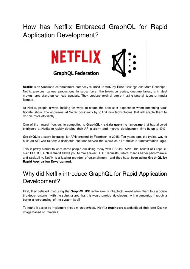 How has Netflix Embraced GraphQL for Rapid
Application Development?
Netflix is an American entertainment company founded in 1997 by Reed Hastings and Marc Randolph.
Netflix provides various productions to subscribers, like television series, documentaries, animated
movies, and stand-up comedy specials. They produce original content using several types of media
formats.
At Netflix, people always looking for ways to create the best user experience when streaming your
favorite show. The engineers at Netflix constantly try to find new technologies that will enable them to
do this more efficiently.
One of the newest frontiers in computing is GraphQL - a data querying language that has allowed
engineers at Netflix to rapidly develop their API platform and improve development time by up to 40%.
GraphQL is a query language for APIs created by Facebook in 2015. Ten years ago, the typical way to
build an API was to have a dedicated backend service that would do all of the data transformation logic.
This is pretty similar to what some people are doing today with RESTful APIs. The benefit of GraphQL
over RESTful APIs is that it allows you to make fewer HTTP requests, which means better performance
and scalability. Netflix is a leading provider of entertainment, and they have been using GraphQL for
Rapid Application Development.
Why did Netflix introduce GraphQL for Rapid Application
Development?
First, they believed that using the GraphQL IDE in the form of GraphiQL would allow them to associate
the documentation with the schema and that this would provide developers with ergonomics through a
better understanding of the system itself.
To make it easier to implement these microservices, Netflix engineers standardized their own Docker
image based on Graphile.
 