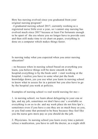 How has nursing evolved since you graduated from your
original nursing program?
-I graduated nursing school 2017, currently working as a
registered nurse little over a year, so i cannot stay nursing has
evolved much since 2017 because at least I'm fortunate enough
to be apart of the era where you no longer have to provide care
and then still make time to sit chart on paper, everything is
done on a computer which makes things faster.
Is nursing today what you expected when you enter nursing
education?
- no because when in nursing school based on everything you
learn, you believe things will be more smooth in the
hospital.everything is by the book until i start working at the
hospital, i realize you have to some what put the book
knowledge down, yes you use what you learn in nursing school
to know what to assess for in a patient but you also have to go
by the hospital you work at policies.
Examples of nursing school vs real world nursing for me:::
1. in nursing school, we learn about delegating to your cna or
lpn, and my job, sometimes we don't have cna’ s available so
everything is on us to do. and my work place do not hire lpn’s .
sometimes even if you have a cna they are as much busy as you,
or you find some that pretend to be busy because they feel like
you the nurse gets more pay so you should do the job.
2. Physicians. In nursing school you learn every time a patient
refuse a medication, you have to call the doctor, as a night shift
 