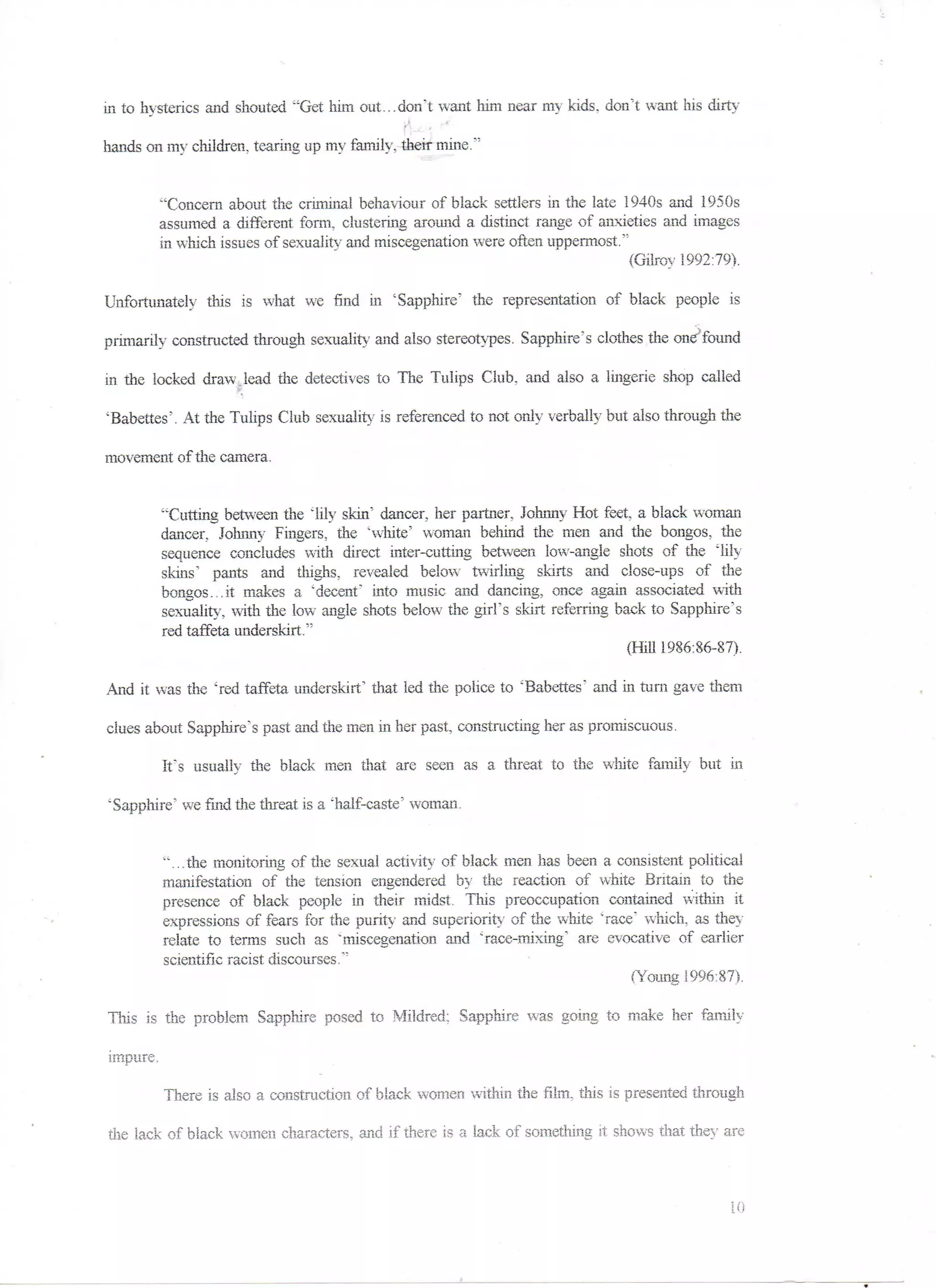 in to hysterics and shouted "Get him out...don't want him near my kids, don't want his dirty

hands on my children, tearing up my family, their mine."


            "Concern about the criminal behaviour of black settlers in the late 1940s and 1950s
            assumed a different form, clustering around a distinct range of anxieties and images
            in which issues of sexuality and miscegenation were often uppermost."
                                                                                 (Gilroy 1992:79).

Unfortunately this is what we find in 'Sapphire" the representation of black people is

primarily constructed through sexuality and also stereotypes. Sapphire's clothes the one'found

in the locked draw,lead the detectives to The Tulips Club, and also a lingerie shop called

'Babettes'. At the Tulips Club sexuality is referenced to not only verbally but also through the

movement 0.1. tiie camera.


            "Cutting between the 'lily skin' dancer, her partner. Johnny Hot feet, a black woman
            dancer. Johnny Fingers, the 'white' woman behind the men and the bongos, the
            sequence concludes with direct inter-cutting between low-angle shots of the 'lilv
            skins" pants and thighs, revealed below twirling skirts and close-ups of the
            bongos.,,it makes a 'decent' into music and dancing, once again associated with
            sexuality, with the low angle shots below the girl's skirt referring back to Sapphire's
            red taffeta underskirt."
                                                                                   (Hill 1986:86-87).

And it was the "red taffeta underskirt' that led the police to 'Babettes' and in turn gave them

clues about Sapphire's past and the men in her past, constructing her as promiscuous.

            It's usually the black men that are seen as a threat to the white family but in

'Sapphire' we find the threat is a 'half-caste' woman.


            "...the monitoring of the sexual activity of black men has been a consistent political
            manifestation of the tension engendered by the reaction of white Britain to the
            presence of black people in their midst. This preoccupation contained within it
            expressions of fears for the purity and superiority of the white 'race" which, as thev
            relate to terms such as 'miscegenation and 'race-mixing' are evocative of earlier
            scientific racist discourses,"
                                                                                  (Young 1996:87).

Tins is the problem Sapphire posed, to Mildred; Sapphire was going to make her family

UTiplIFv,


            There is also a construction of black women within the film, this is presented through

the lack of black women characters, and if there is a lack of something it shows thai thev are
 