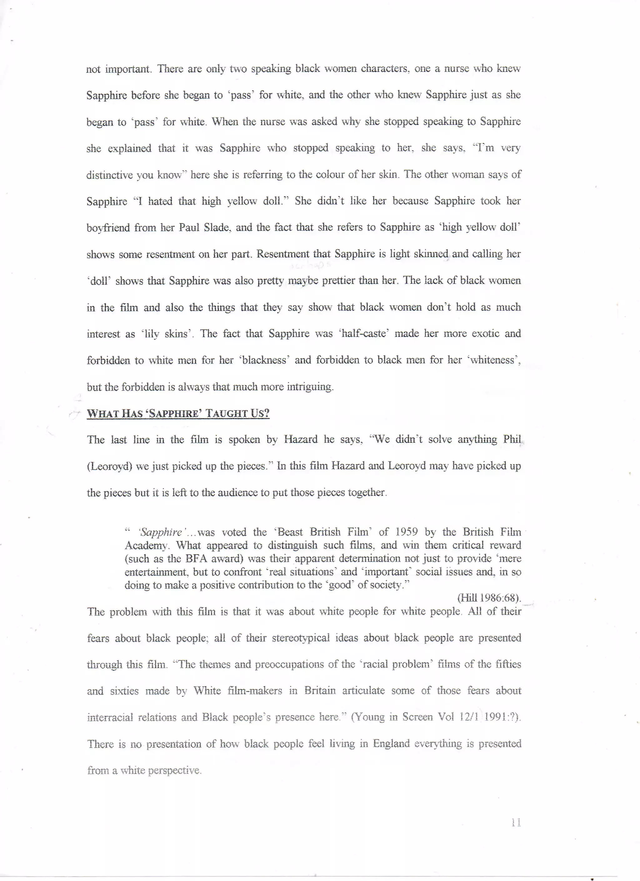 not important. There are only two speaking black women characters, one a nurse who knew

Sapphire before she began to '"pass'' for white, and the other who knew Sapphire just as she

began to 'pass' for white. When the nurse was asked why she stopped speaking to Sapphire

she explained that it was Sapphire who stopped speaking to her, she says. "I'm very

distinctive you know" here she is referring to the colour of her skin. The other woman says of

Sapphire "I hated, that high yellow doll." She didn't like her because Sapphire took her

boyfriend from her Paul Slade. and the fact that she refers to Sapphire as 'high yellow dolF

shows some resentment on her part.. Resentment that Sapphire is light skinned, and calling her

"doll' shows that Sapphire was also pretty maybe prettier than her. The lack of black women

in the film and also the things that they say show that black women don't hold as much

interest as "lily skins'. The fact that Sapphire was 'half-caste' made her more C7iotic and

forbidden to white men for her 'blackness' and forbidden to black men for her 'whiteness',

but the forbidden is always that much more intriguing.

WHAT HAS 'SAPPHIRE' TAUGHT Us?

The last line in the film is spoken by Hazard he says, "We didn't solve anything Phil.

(Leoroyd) we just picked up the pieces." In this film Hazard and Leoroyd may have picked up

the pieces but it is left to the audience to pat those pieces together.


       " 'Sapphire'...was voted the 'Beast British Film" of 1959 by the British Film
       Academy. What appeared to distinguish such films, and win them critical reward
       (such as the BFA award) was their apparent determination not just to provide 'mere
       entertainment, but to confront "real situations' and 'important" social issues and, in so
       doing to make a positive contribution to the "good' of society."
                                                                                  (Hill 1986:68).
The problem with this film is that it was about white people for white people. All of their

fears about black people; all of their stereotypical ideas about black people are presented

through this film. "The themes and preoccupations of the 'racial problem.' films of the fifties

and sixties made by White film-makers in Britain articulate some of those fears about

Interracial relations and Black people's presence here." (Young in Screen Vol 12/1 1991:?).

There is no presentation of how black people feel living in England everything is presented

from a white perspective.



                                                                                              II
 