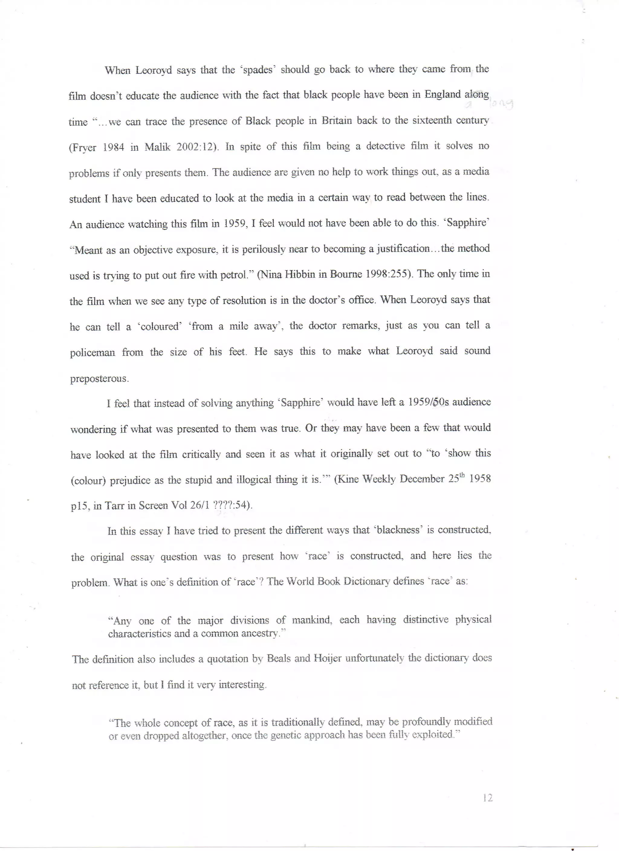 When Leoroyd says that the 'spades' should go back to where they came from the

film doesn't educate the audience with the fact that black people have been in England along
                                                                                                     •'•- -:


time "...we can trace the presence of Black people in Britain back to the sixteenth century

(Fryer 1984 in Malik 2002:12). In spite of this film being a detective film it solves no

problems if only presents them. The audience are given no help to work things out, as a media

student I have been educated to look at the media in a certain way to read between the lines.

An audience watching this film in 1959,1 feel would not have been able to do this. 'Sapphire"

"Meant as an objective exposure, it is perilously near to becoming a justification... the method

used is trying to put out fire with petrol." (Nina Hibbin in Bourne 1998:255). The only time in

the film when we see any type of resolution is in the doctor's office. When Leoroyd says that

he can tell a 'coloured' 'from a mile away', the doctor remarks, just as you can tell a

policeman from the size of his feet. He says this to make what Leoroyd said sound

preposterous.

         I feel that instead of solving anything 'Sapphire' would have left a 1959/50s audience

wondering if what was presented to them was true. Or they may have been a few that would

have looked at the film critically and seen it as what it originally set out to "to 'show this

(colour) prejudice as the stupid and illogical thing it is.'" (Kine Weekly December 25th 3958

p!5. in Tarr in Screen Vol 26/1 ????:54).

         In this essay I have tried to present the different ways that 'blackness' is constructed,

the original essay question was to present how "race' is constructed, and here lies the

problem. What is one's definition of 'race'? The World Book Dictionary defines "race5 as:


         "Any one of the major divisions of mankind, each having distinctive physical
         characteristics and a common ancestry;1

The definition also includes a quotation by Beals and Hoijer unfortunately the dictionary does

not reference it, but 1 find it very interesting.


         "The whole concept of race, as it is traditionally defined, may be profoundly modified
         or even dropped altogether, once the genetic approach has been fully exploited."'
 