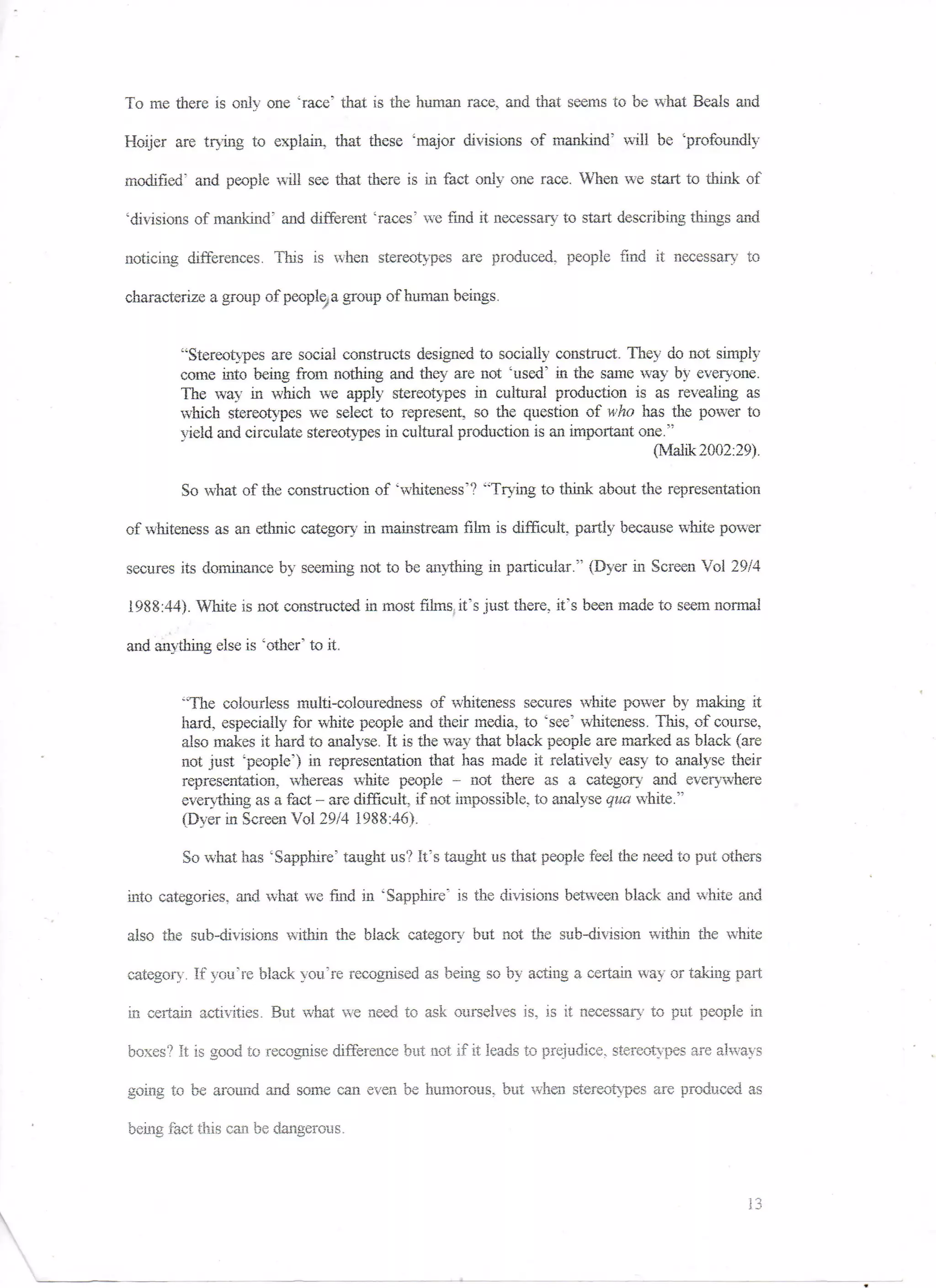 To me there is only one "race" that is the human race, and that seems to be what Beals and

Holier are trying to explain, that, these 'major divisions of mankind" will be 'profoundly

modified' and people will see that there is in fact only one race. When we start to think of

'divisions of mankind5 and different 'races' we find it necessary to start describing things and

noticing differences. This is when stereotypes are produced, people find it necessary to

characterize a group of people, a group of human beings.


        '"Stereotypes are social constructs designed to socially construct. They do not simply
        come into being from nothing and they are not 'used' in the same way by everyone.
        The way in which we apply stereotypes in cultural production is as revealing as
        which stereotypes we select to represent, so the question of who has the power to
        Yield and circulate stereotypes in cultural production is an important one."
                                                                                 (Malik 2002:29).

         So what of the construction of 'whiteness'? "Trying to think about the representation

of whiteness as an ethnic category in mainstream film is difficult, partly because white power

secures its dominance by seeming not to be anything, in particular." (Dyer in Screen Vol 29/4

1988:44). Mute is not constructed in most films, it's just there, it's been made to seem normal

and anything else is 'other' to it,


        "The colourless multi-colouredness of whiteness secures white power by making it
        hard, especially for white people and their media, to 'see' whiteness. This, of course,
        also makes it hard to analyse. It is the way that black people are marked as black (are
        not just 'people") in representation that has made it relatively easy to analyse their
        representation, whereas white people - not there as a category and everywhere
        everything as a fact - are difficult if not impossible, to analyse qua white."
        (Dyer in Screen Vol 29/4 1988:46).

         So what has 'Sapphire' taught us1? It's taught us that people feel the need to put others

into categories, and what we fine! in 'Sapphire" is the divisions between black and white and

also the sub-divisions within the black category but not the sub-division within the white

category. If you're black you're recognised as being so by acting a certain way or taking part

in certain activities. But what we need to ask ourselves is. is it necessary to put people in

boxes? It is good to recognise difference but not if it leads to prejudice, stereotypes are always

going to be around and some can even be humorous, but when stereotypes are produced as

being fact this can be dangerous.



                                                                                               13
 