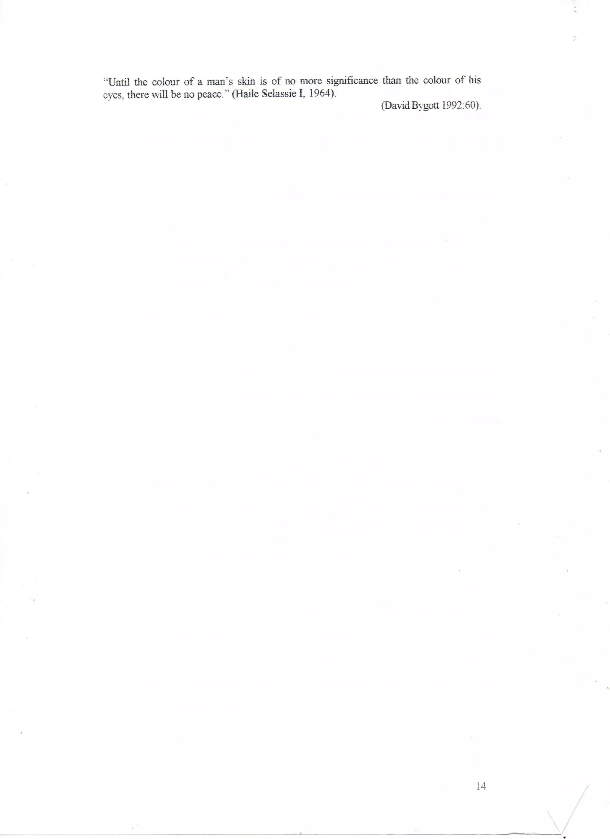 "'Until the colour of a man's skin is of QO more significance than the colour of his
eyes, there will be no peace." (Haile Selassie I, 1964).
                                                              (David Bygott 1992:60).




                                                                                  14
 