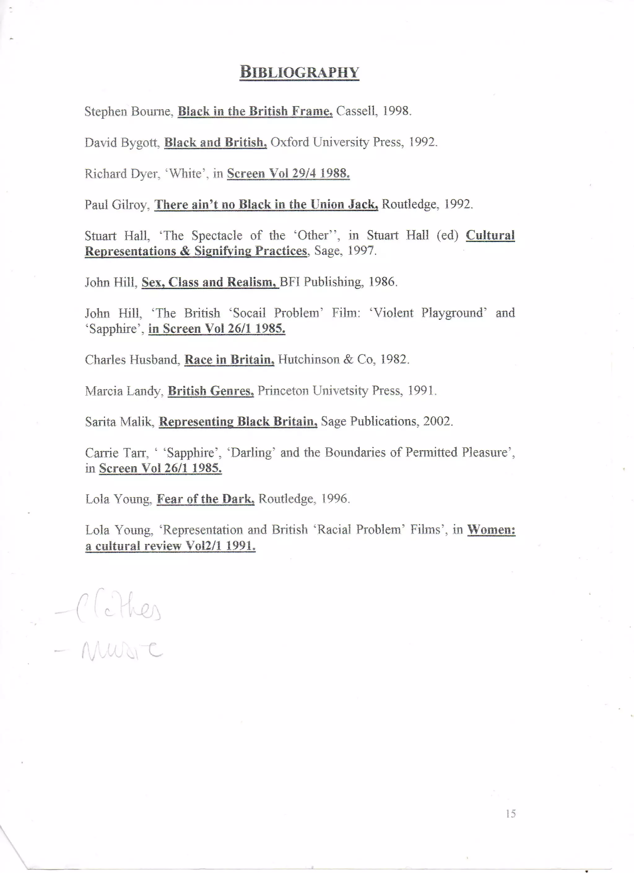 Stephen Bourne, Black in the British Frame, Cassell, 1998,

David Bygott,        and           Oxford University Press, 1992,

         Dyer, 'White', in

Paul Gilroy, There ain't no Black in the Union Jack, Routledge, 1992,

Stuart Hall, 'The Spectacle of the 'Other", in Stuart Hall (ed) Cultural
                                     , Sage, 1997.

John Hill,                               Publishing, 1986,

John Hill, 'The British 'Socail Problem' Film: 'Violent Playground' and
'Sapphire', in_ScreenVgl 26/1 1 985.

Charles Husband, BlceJn_Brita|ti» Hutchinson & Co, 1982,

Marcia Landy, British Genres, Princeton Univetsity Press, 1991 ,

Sarita Malik,                Black Britain, Sage Publications, 2002.

Carrie Tarr, ' 'Sapphire', 'Darling' and the Boundaries of Permitted Pleasure',.
in

Lola Young, Fear_o£the^ Pa r k, Routledge, 1996,

Lola Young, 'Representation and British 'Racial Problem' Films', In Women;
a cultural review Voi2/l 1991.



  . C-   ,


             •c




                                                                              15
 