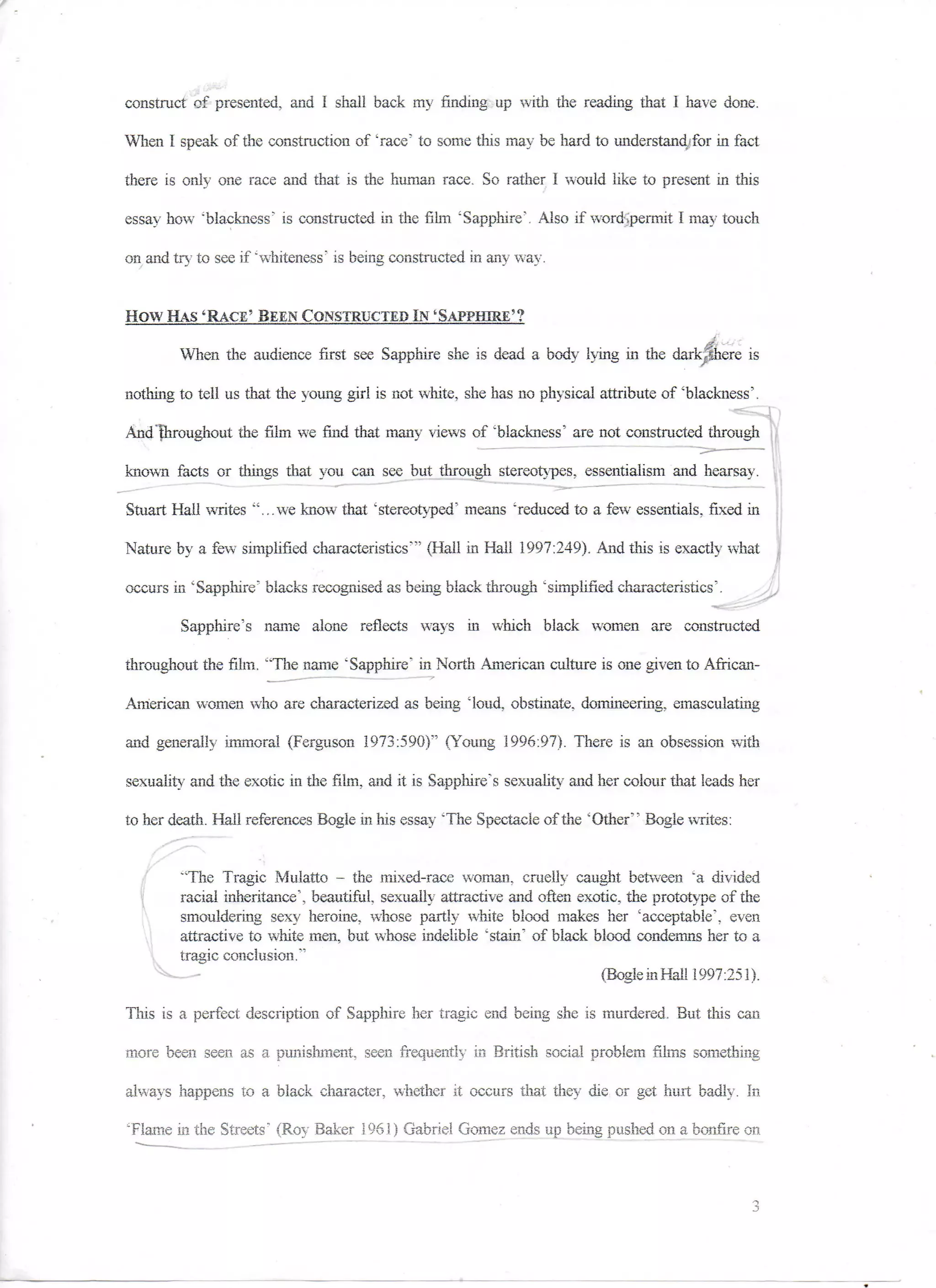 construct of presented, and I shall back my finding up with the reading that I have done.

When I speak of the construction of 'race' to some this may be hard to understand:for in fact

there is only one race and that is the human race. So rather I would like to present in this

essay how 'blackness' is constructed in the film 'Sapphire'. Also if wordtpermit I may touch

on and try to see if 'whiteness' is being constructed in any way.


How.HAS 'RACE'..BEEN CONSTRUCTED IN'SAPPHIRE'?
        When the audience first see Sapphire she is dead a body lying in the darkShere is

nothing to tell us that the young girl is not white, she has no physical attribute of 'blackness'.

And Throughout the film we find that many views of 'blackness' are not constructed through

known facts or things that you can see but through stereotypes, essentialism and hearsay.

Stuart Hail writes "...we know that 'stereotyped" means 'reduced to a few essentials, fixed in

Nature by a few simplified characteristics"' (Hail in Hall 1997:249). .And this is exactly what

occurs in 'Sapphire' blacks recognised as being black through "simplified characteristics'.

        Sapphire's name alone reflects ways in which black women are constructed

throughout the film. "The name "Sapphire' in North American culture is one given to African-

American women who are characterized as being 'loud, obstinate, domineering, emasculating

and generally immoral (Ferguson 1973:590}" (Young 1996:97). There is an obsession with

sexuality and the exotic in the film, and it is Sapphire's sexuality and her colour that leads her

to her death. Hall references Bogle m his essay 'The Spectacle of the 'Other" Bogle writes:


        "The Tragic Mulatto - the mixed-race woman, cruelly caught between 'a divided
        racial inheritance', beautiful, sexually attractive and often exotic, the prototype of the
        smouldering sexy heroine, whose partly white blood makes her 'acceptable", even
        attractive to white men, but whose indelible "stain' of black blood condemns her to a
        tragic conclusion."
                                                                         (BogleinHal! 1997:251).

Tliis is a perfect description of Sapphire her tragic end being she is murdered. But this can

more been seen as a punishment, seen frequently in British social problem films something

always happens to a black character, whether it occurs that they die or get hurt badly. In

'Flame in the Streets' (Roy Baker 1961) Gabriel Gomez ends up being pushed on a bonfire on
 