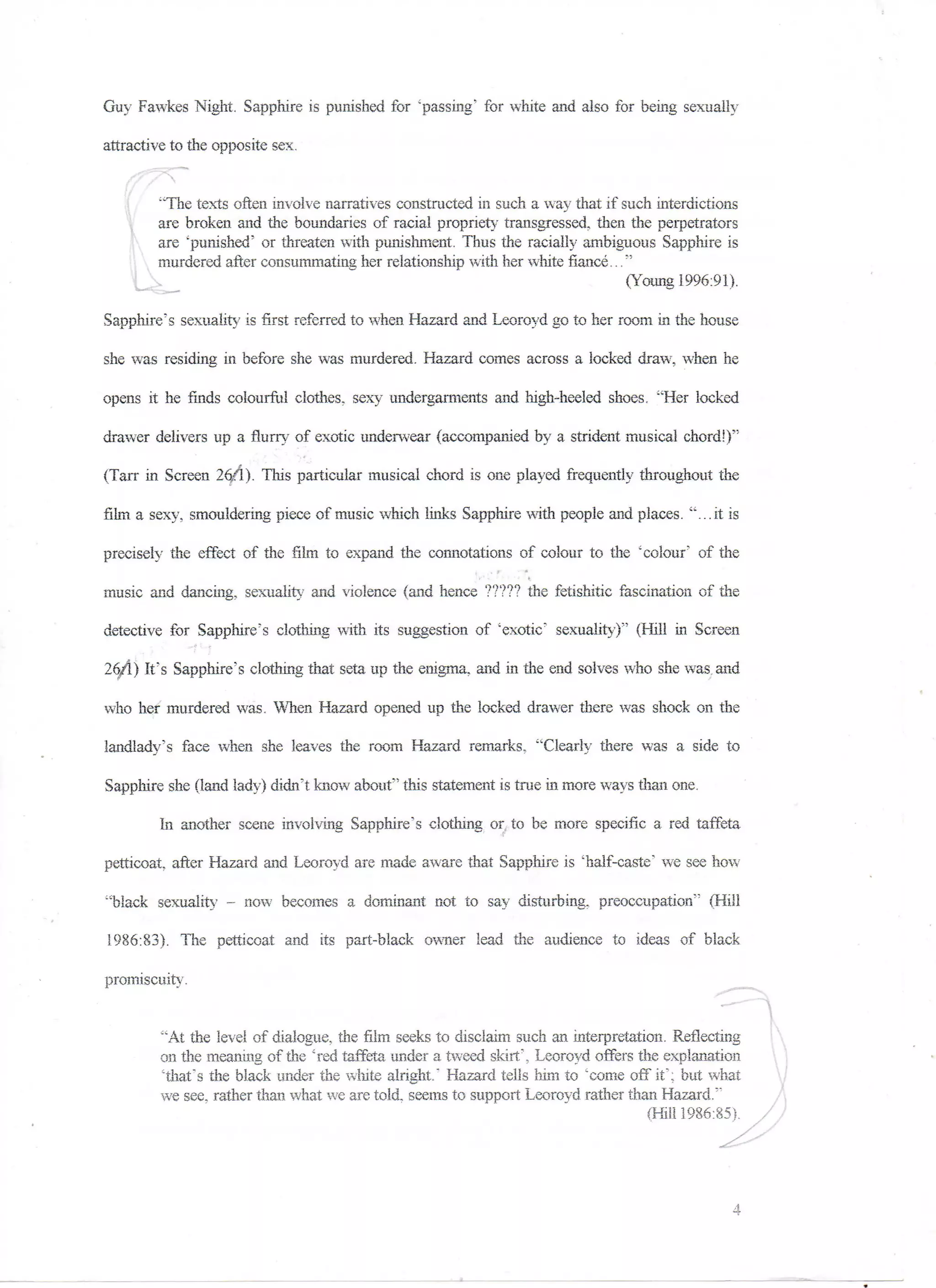 Guy Fawkes Night. Sapphire is punished for "passing" for white arid also for being sexually

attractive to the opposite sex.
             "

        "The texts often involve narratives constructed in such a way that if such interdictions
        are broken and the boundaries of racial propriety transgressed, then the perpetrators
        are "punished" or threaten with punishment. Thus the racially ambiguous Sapphire is
        murdered alter consummating her relationship with her white fiance..."
                                                                               (Young 1996:91).

Sapphire's sexuality is first referred to when Hazard and Leoroyd go to her room in the house

she was residing in before she was murdered. Hazard comes across a locked draw, when he

opens it he finds colourful clothes, sexy undergarments and high-heeled shoes. "Her locked

drawer delivers up a flurry of exotic underwear (accompanied by a strident musical chord!)"

(Tarr in Screen 26/1). This particular musical chord is one played frequently throughout the

film a sexy, smouldering piece of music which links Sapphire with people and places, "...it is

precisely the effect of the film to expand the connotations of colour to the 'colour" of the

music and dancing, sexuality and violence (and hence ????? the fetishitic fascination of the

detective for Sapphire's clothing with its suggestion of "exotic" sexuality)"' (Hill in Screen

26/1) It's Sapphire's clothing that seta up the enigma, and in the end solves who she was and

who her murdered was. When Hazard opened up the locked drawer there was shock on the

landlady's face when she leaves the room Hazard remarks, "Clearly there was a side to

Sapphire she (land lady) didn't know about" this statement is true in more ways than one.

        In another scene involving Sapphire's clothing or, to be more specific a red taffeta

petticoat, after Hazard and Leoroyd are made aware that Sapphire is 'half-caste" we see how

"black sexuality - now becomes a dominant not. to say disturbing, preoccupation" (Hill

1986:83). The petticoat and its part-black owner lead the audience to ideas of black

promiscuity,


         "At the level of dialogue, the film seeks to disclaim such an interpretation. Reflecting
         on the meaning of the "red taffeta under a tweed skirt', Leoroyd offers the explanation
         'that's the black under the white alright." Hazard tells him to 'come off it'; but what
         we see, rather than what we are told, seems to support Leoroyd rather than Hazard."
                                                                                   {Hill 1986:85).
 