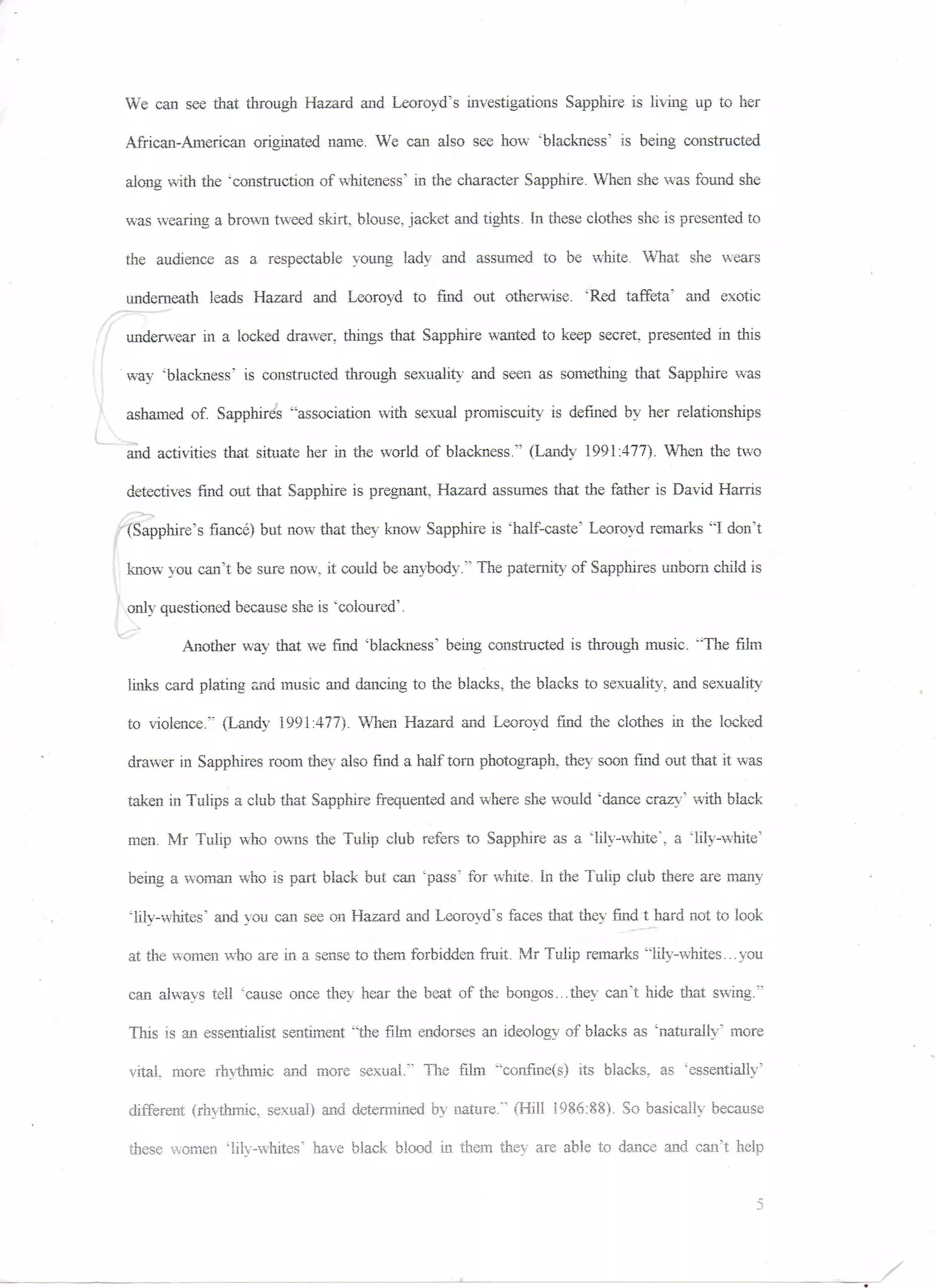 We can see that through. Hazard and Leoroyd's investigations Sapphire is living up to her

African-American originated name. We can also see how "blackness" is being constructed

along with the "construction of whiteness' in the character Sapphire. When she was found she

was wearing a brown tweed skirt, blouse, jacket and tights. In these clothes she is presented to

the audience as a respectable young lady and assumed to be white. What she wears

underneath leads Hazard and Leoroyd to find out otherwise. 'Red taffeta.' and exotic

underwear in a locked drawer, things that Sapphire wanted to keep secret, presented in this

way 'blackness' is constructed through sexuality and seen as something that Sapphire was

ashamed of. Sapphires "association with sexual promiscuity is defined by her relationships

and activities that situate her in the world of blackness." (Landy 1991:477). When the two

detectives find out that Sapphire is pregnant. Hazard assumes that the father is David Harris

(Sapphire's fiance) bat now that they know Sapphire is "half-caste' Leoroyd remarks "I don't

know you can't be sure now. it could be anybody." The paternity of Sapphires unborn child is

only questioned because she is "coloured'.

        Another way that we find 'blackness' being constructed is through music. "The film

links card plating and music and dancing to the blacks, the blacks to sexuality, and sexuality

to violence." (Landy 1991:477). When Hazard and Leoroyd find the clothes in the locked

drawer in Sapphires room they also find a half torn photograph, they soon find out that it was

taken in Tulips a club that Sapphire frequented and where she would "dance crazy' with black

men. Mr Tulip who owns the Tulip club refers to Sapphire as a lily-white', a "lily-white'

being a woman who is part black but can "pass" for white. In the Tulip club there are many

'lily-whites' and you can see on Hazard and Leoroyd's faces that they find t hard not to look

at the women who are in a sense to them forbidden fruit. Mr Tulip remarks "lily- whites... you

can always tell 'cause once they hear the beat of the bongos...they can't hide that swing."

This is an essentialist sentiment "the film endorses an ideology of blacks as 'naturally' more

vital, more rhythmic and more sexual." The film "confine(s) its blacks, as 'essentially'

different (rhythmic, sexual) and determined by nature." (Hill 1986:88). So basically because

these women "lily-whites' have black blood, in them they are able to dance and can't help
 