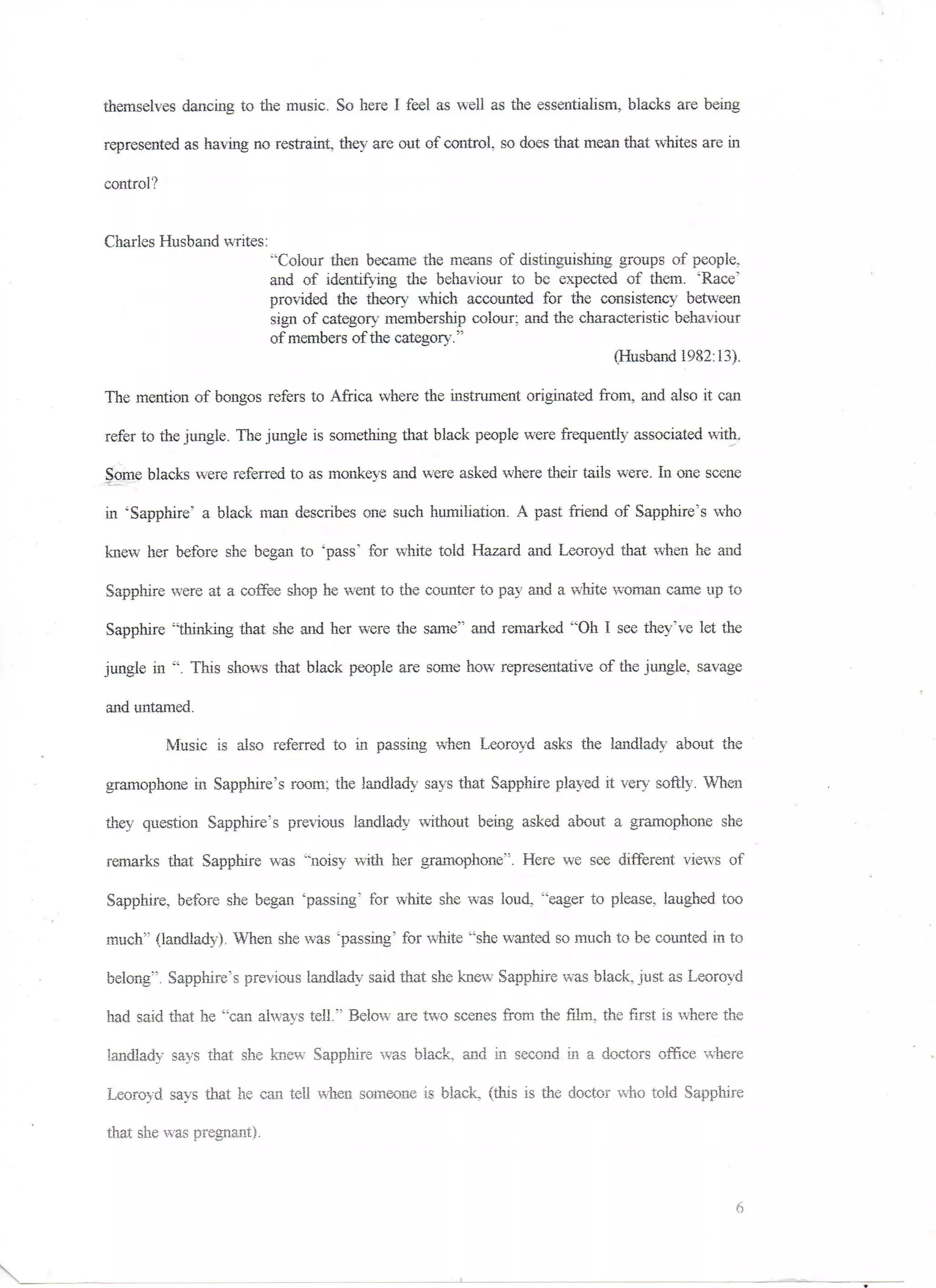 themselves dancing to the music. So here I feel as well as the essentialism, blacks are being

represented, as having no restraint, they are out of control so does that mean that whites are in

control?


Charles Husband writes:
                          "Colour then became the means of distinguishing groups of people,
                          and of identifying the behaviour to be expected of them. "Race'
                          provided the theory which accounted for the consistency between
                          sign of category membership colour: and the characteristic behaviour
                          of members of the category."
                                                                           (Husband 1982:13).

The mention of bongos refers to Africa where the instrument originated from, raid also it can

refer to the jungle. The jungle is something that black people were frequently associated with.

Some blacks were referred to as monkeys and were asked where their tails were. In one scene

in 'Sapphire' a black man describes one such humiliation. A past friend of Sapphire's who

knew her before she began to 'pass' for white told Hazard and Leoroyd that when he and

Sapphire were at a coffee shop he went to the counter to pay and a white woman came up to

Sapphire "thinking that she and her were the same" and remarked "Oh I see they've let the

jungle in ". This shows that black people are some how representative of the jungle, savage

and untamed.

           Music is also referred to in passing when Leoroyd asks the landlady about the

gramophone in Sapphire's room; the landlady says that Sapphire played it vary softly. When

they question Sapphire's previous landlady without being asked about a gramophone she

remarks that Sapphire was "noisy with her gramophone". Here we see different views of

Sapphire, before she began 'passing' for white she was loud, "eager to please, laughed too

much'" (landlady). When she was 'passing' for white "she wanted so much to be counted in to

belong"5. Sapphire's previous landlady said that she knew Sapphire was black, just as Leoroyd

had said that he "can always tell;' Below are two scenes from the film, the first is where the

landlady says that she knew Sapphire was black, arid in second in a doctors office where

Leoroyd says that he can tell when someone is black, (this is the doctor who told Sapphire

that she was pregnant).
 