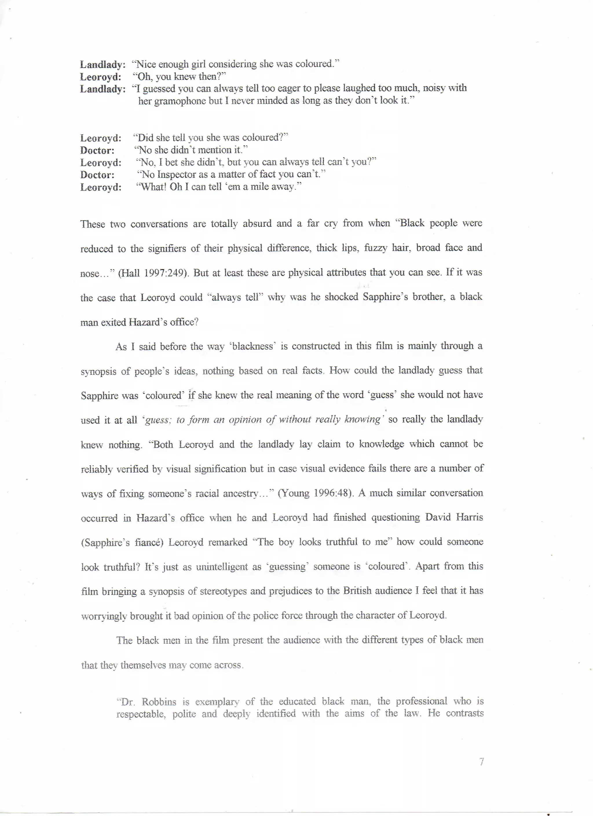 Landlady: "Nice enough girl considering she was coloured."
Leoroyd: "Oil, you knew then?"
Landlady: "I guessed you can always tell too eager to please laughed too much, noisy with
            her gramophone but I never minded as long as they don't look it."


Leoroyd;    "Did she tell you she was coloured?"
Doctor:     "No she didn't mention it."'
Leoroyd:     "No, I bet she didn't, but you can always tell can't you?"
Doctor:      "No Inspector as a matter of fact you can't."
Leoroyd:     "What! Oh I can tell 'em a, mile away."


These two conversations are totally absurd and a far cry from when "Black people were

reduced to the sigmfiers of their physical difference, thick lips, fuzzy hair, broad face and

nose..." (Hall 1997:249). But at least these are physical attributes that you can see. If it was

the case that Leoroyd could ''always tell" why was he shocked Sapphire's brother, a black

man exited Hazard's office?

        As I said before the way 'blackness" is constructed in this film is mainly through a

synopsis of people's ideas, nothing based on real facts. How could the landlady guess that

Sapphire was 'coloured" if she knew the real meaning of the word 'guess' she would not have

used it at all 'guess: to form an opinion of without really blowing' so really the landlady

knew nothing. "Both Leoroyd and the landlady lay claim to knowledge which cannot be

reliably verified by visual signification but in case visual evidence fails there are a number of

ways of fixing someone's racial ancestry..." (Young 1996:48). A much similar conversation

occurred in Hazard's office when he and Leoroyd had finished questioning David Harris

(Sapphire's fiance) Leoroyd remarked "The boy looks truthful to me" how could someone

look truthful? It's just as unintelligent as 'guessing" someone is 'coloured'. Apart from this

film bringing a. synopsis of stereotypes and prejudices to the British audience I feel that it has

worryingly brought it bad opinion of the police force through the character of Leoroyd,

        The black men in the film present the audience with the different types of black men

that thev themselves mav come across.


        "Dr. Robbins is exemplary of the educated black man, the professional who is
        respectable, polite and deeply identified with the aims of the law. He contrasts
 